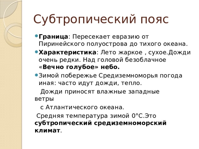Субтропический пояс Граница : Пересекает евразию от Пиринейского полуострова до тихого океана. Характеристика : Лето жаркое , сухое.Дожди очень редки. Над головой безоблачное « Вечно голубое» небо. Зимой побережье Средиземноморья погода иная: часто идут дожди, тепло.  Дожди приносят влажные западные ветры  с Атлантического океана.  Средняя температура зимой 0°С.Это субтропический средиземноморский климат . 