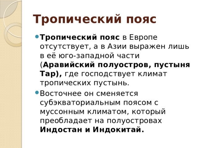 Тропический пояс Тропический пояс в Европе отсутствует, а в Азии выражен лишь в её юго-западной части ( Аравийский полуостров, пустыня Тар), где господствует климат тропических пустынь. Восточнее он сменяется субэкваториальным поясом с муссонным климатом, который преобладает на полуостровах Индостан и Индокитай. 
