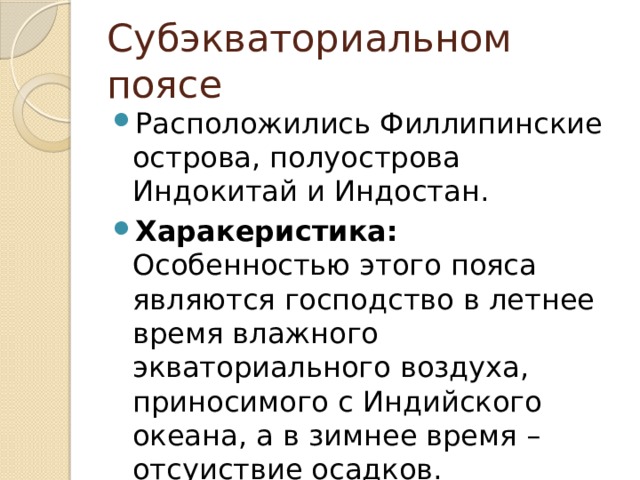 Субэкваториальном поясе Расположились Филлипинские острова, полуострова Индокитай и Индостан. Харакеристика: Особенностью этого пояса являются господство в летнее время влажного экваториального воздуха, приносимого с Индийского океана, а в зимнее время – отсуиствие осадков. 