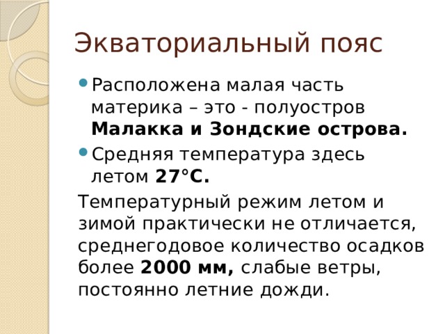 Экваториальный пояс Расположена малая часть материка – это - полуостров Малакка и Зондские острова. Средняя температура здесь летом 27°С. Температурный режим летом и зимой практически не отличается, среднегодовое количество осадков более 2000 мм, слабые ветры, постоянно летние дожди. 