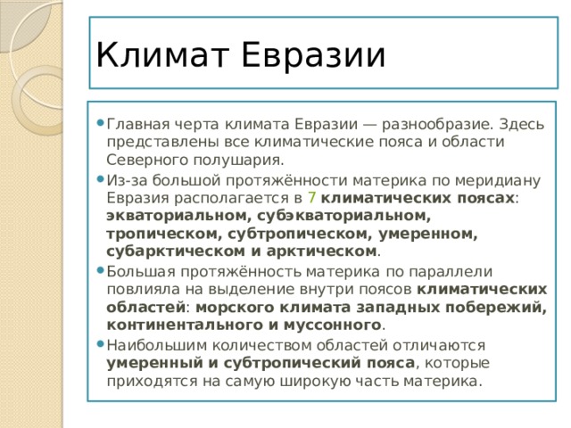 Климат Евразии Главная черта климата Евразии — разнообразие. Здесь представлены все климатические пояса и области Северного полушария. Из-за большой протяжённости материка по меридиану Евразия располагается в  7   климатических поясах : экваториальном, субэкваториальном, тропическом, субтропическом, умеренном, субарктическом и арктическом . Большая протяжённость материка по параллели повлияла на выделение внутри поясов  климатических областей : морского климата западных побережий, континентального и муссонного . Наибольшим количеством областей отличаются умеренный и субтропический пояса , которые приходятся на самую широкую часть материка. 