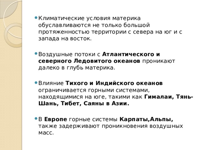 Климатические условия материка обуславливаются не только большой протяженностью территории с севера на юг и с запада на восток. Воздушные потоки с Атлантического и северного Ледовитого океанов проникают далеко в глубь материка. Влияние Тихого и Индийского океанов ограничивается горными системами, находящимися на юге, такими как Гималаи, Тянь-Шань, Тибет, Саяны в Азии. В Европе горные системы Карпаты,Альпы, также задерживают проникновения воздушных масс. 