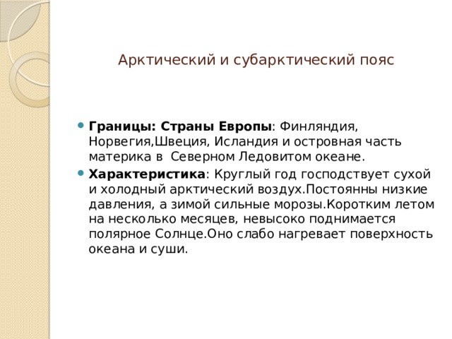   Арктический и субарктический пояс Границы: Страны Европы : Финляндия, Норвегия,Швеция, Исландия и островная часть материка в Северном Ледовитом океане. Характеристика : Круглый год господствует сухой и холодный арктический воздух.Постоянны низкие давления, а зимой сильные морозы.Коротким летом на несколько месяцев, невысоко поднимается полярное Солнце.Оно слабо нагревает поверхность океана и суши. 
