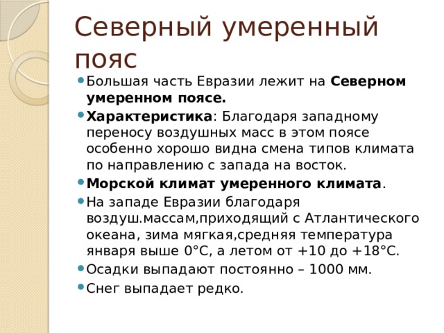 Северный умеренный пояс Большая часть Евразии лежит на Северном умеренном поясе. Характеристика : Благодаря западному переносу воздушных масс в этом поясе особенно хорошо видна смена типов климата по направлению с запада на восток. Морской климат умеренного климата . На западе Евразии благодаря воздуш.массам,приходящий с Атлантического океана, зима мягкая,средняя температура января выше 0°С, а летом от +10 до +18°С. Осадки выпадают постоянно – 1000 мм. Снег выпадает редко. 