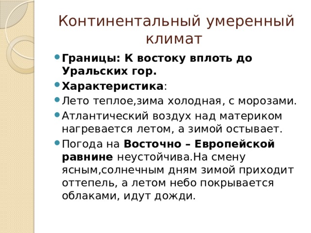 Континентальный умеренный климат Границы: К востоку вплоть до Уральских гор. Характеристика : Лето теплое,зима холодная, с морозами. Атлантический воздух над материком нагревается летом, а зимой остывает. Погода на Восточно – Европейской равнине неустойчива.На смену ясным,солнечным дням зимой приходит оттепель, а летом небо покрывается облаками, идут дожди. 