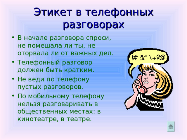 Этикет в телефонных разговорах В начале разговора спроси, не помешала ли ты, не оторвала ли от важных дел. Телефонный разговор должен быть кратким. Не веди по телефону пустых разговоров. По мобильному телефону нельзя разговаривать в общественных местах: в кинотеатре, в театре. 