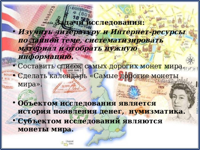 Задачи исследования: Изучить литературу и Интернет-ресурсы по данной теме, систематизировать материал и отобрать нужную информацию. Составить список самых дорогих монет мира. Сделать календарь «Самые дорогие монеты мира». Объектом исследования является история появления денег, нумизматика. Субъектом исследований являются монеты мира. 