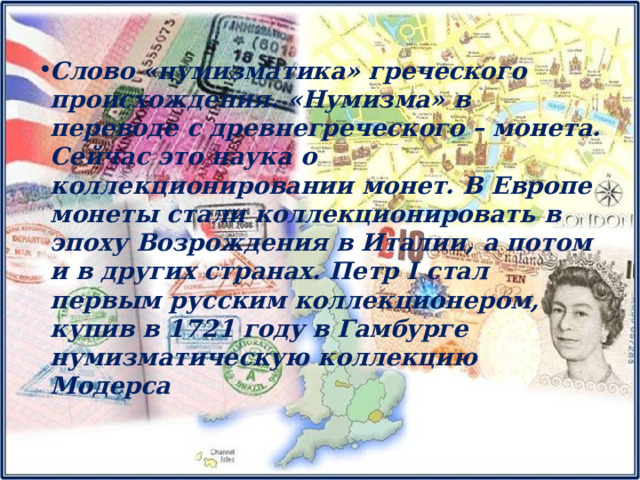 Слово «нумизматика» греческого происхождения. «Нумизма» в переводе с древнегреческого – монета. Сейчас это наука о коллекционировании монет. В Европе монеты стали коллекционировать в эпоху Возрождения в Италии, а потом и в других странах. Петр I стал первым русским коллекционером, купив в 1721 году в Гамбурге нумизматическую коллекцию Модерса 