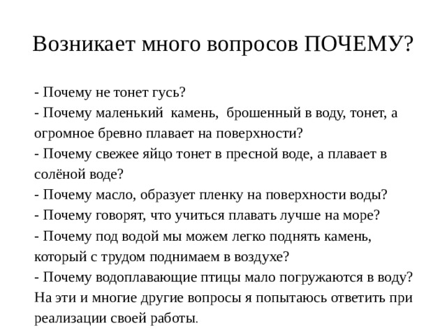 Возникает много вопросов ПОЧЕМУ? - Почему не тонет гусь? - Почему маленький камень, брошенный в воду, тонет, а огромное бревно плавает на поверхности? - Почему свежее яйцо тонет в пресной воде, а плавает в солёной воде? - Почему масло, образует пленку на поверхности воды? - Почему говорят, что учиться плавать лучше на море? - Почему под водой мы можем легко поднять камень, который с трудом поднимаем в воздухе? - Почему водоплавающие птицы мало погружаются в воду? На эти и многие другие вопросы я попытаюсь ответить при реализации своей работы . 