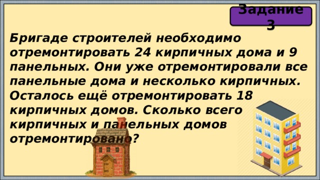 Задание 3 Бригаде строителей необходимо отремонтировать 24 кирпичных дома и 9 панельных. Они уже отремонтировали все панельные дома и несколько кирпичных. Осталось ещё отремонтировать 18 кирпичных домов. Сколько всего кирпичных и панельных домов отремонтировано? 