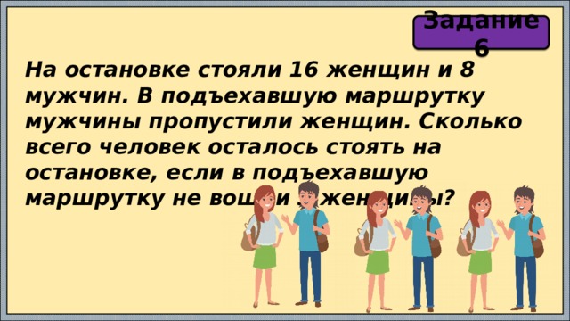 Задание 6 На остановке стояли 16 женщин и 8 мужчин. В подъехавшую маршрутку мужчины пропустили женщин. Сколько всего человек осталось стоять на остановке, если в подъехавшую маршрутку не вошли 3 женщины? 