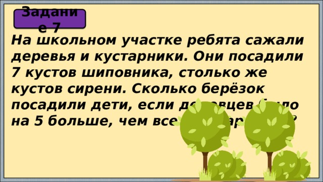 Задание 7 На школьном участке ребята сажали деревья и кустарники. Они посадили 7 кустов шиповника, столько же кустов сирени. Сколько берёзок посадили дети, если деревцев было на 5 больше, чем всех кустарников? 
