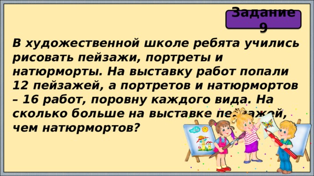 Задание 9 В художественной школе ребята учились рисовать пейзажи, портреты и натюрморты. На выставку работ попали 12 пейзажей, а портретов и натюрмортов – 16 работ, поровну каждого вида. На сколько больше на выставке пейзажей, чем натюрмортов? 