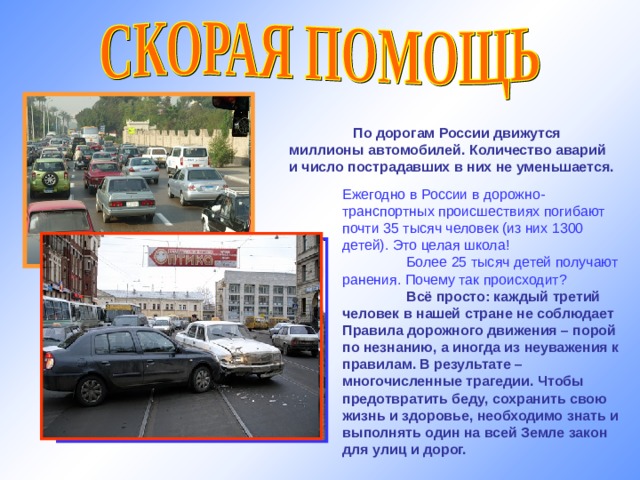  По дорогам России движутся миллионы автомобилей. Количество аварий и число пострадавших в них не уменьшается. Ежегодно в России в дорожно-транспортных происшествиях погибают почти 35 тысяч человек (из них 1300 детей). Это целая школа!  Более 25 тысяч детей получают ранения. Почему так происходит?  Всё просто: каждый третий человек в нашей стране не соблюдает Правила дорожного движения – порой по незнанию, а иногда из неуважения к правилам. В результате – многочисленные трагедии. Чтобы предотвратить беду, сохранить свою жизнь и здоровье, необходимо знать и выполнять один на всей Земле закон для улиц и дорог. http://img-fotki.yandex.ru 19 