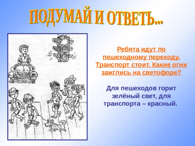 Ребята идут по пешеходному переходу. Транспорт стоит. Какие огни зажглись на светофоре?  Для пешеходов горит зелёный свет, для транспорта – красный. 