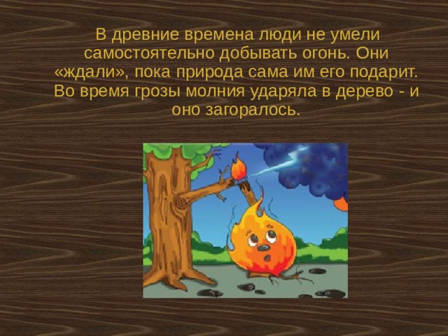  В древние времена люди не умели самостоятельно добывать огонь. Они «ждали», пока природа сама им его подарит. Во время грозы молния ударяла в дерево - и оно загоралось. 