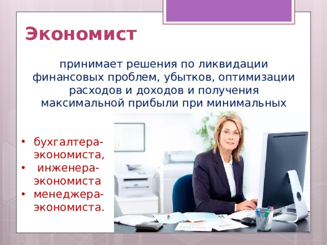 Экономист принимает решения по ликвидации финансовых проблем, убытков, оптимизации расходов и доходов и получения максимальной прибыли при минимальных затратах.