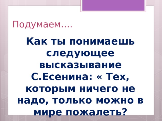 Подумаем…. Как ты понимаешь следующее высказывание С.Есенина: « Тех, которым ничего не надо, только можно в мире пожалеть?