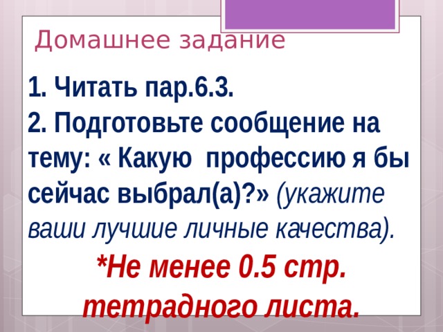 Домашнее задание 1. Читать пар.6.3. 2. Подготовьте сообщение на тему: « Какую профессию я бы сейчас выбрал(а)?» (укажите ваши лучшие личные качества). *Не менее 0.5 стр. тетрадного листа.