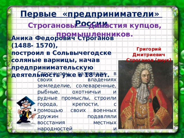 Первые «предприниматели» России Строгановы — династия купцов, промышленников. Аника Федорович Строганов (1488- 1570), построил в Сольвычегодске соляные варницы, начав предпринимательскую деятельность уже в 18 лет. Григорий Дмитриевич Строганов (внук) Строгановы развивали в своих владениях земледелие, солеваренные, рыбные, охотничьи и рудные промыслы, строили города, крепости, с помощью своих военных дружин подавляли восстания местных народностей и присоединяли к России новые территории в Предуралье, на Урале и в Сибири.