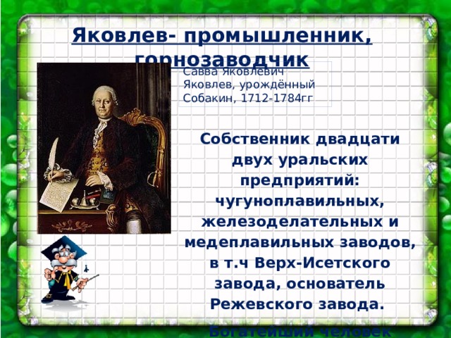 Яковлев- промышленник, горнозаводчик Савва Яковлевич Яковлев, урождённый Собакин, 1712-1784гг Собственник двадцати двух уральских предприятий: чугуноплавильных, железоделательных и медеплавильных заводов, в т.ч Верх-Исетского завода, основатель Режевского завода. Богатейший человек наряду с Демидовым.