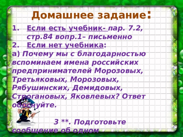 Домашнее задание : Если есть учебник- пар. 7.2, стр.84 вопр.1– письменно Если нет учебника : а) Почему мы с благодарностью вспоминаем имена российских предпринимателей Морозовых, Третьяковых, Морозовых, Рябушинских, Демидовых, Строгановых, Яковлевых? Ответ обоснуйте.   3 **. Подготовьте сообщение об одном  современном предпринимателе.