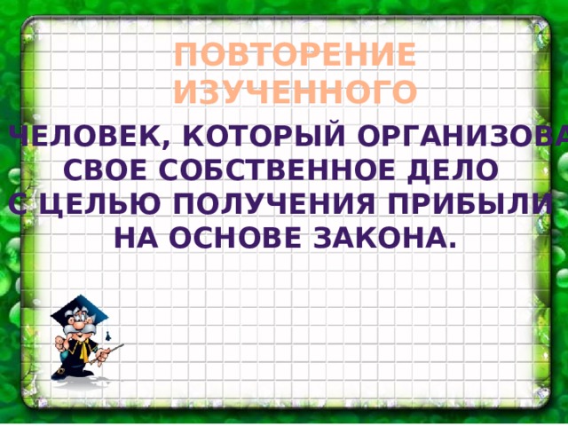 ПОВТОРЕНИЕ ИЗУЧЕННОГО Человек, который организовал свое собственное дело с целью получения прибыли на основе закона.