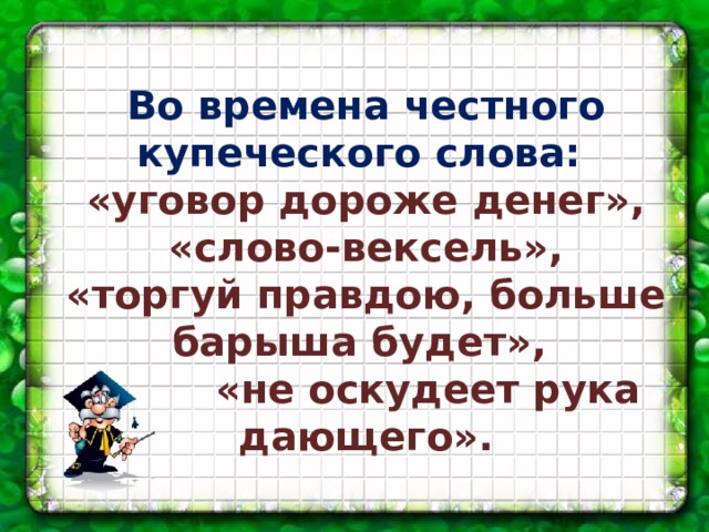 Во времена честного купеческого слова: «уговор дороже денег»,  «слово-вексель», «торгуй правдою, больше барыша будет»,  «не оскудеет рука дающего».