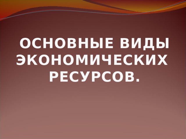 ОСНОВНЫЕ ВИДЫ ЭКОНОМИЧЕСКИХ РЕСУРСОВ.