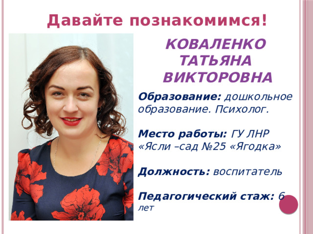 Давайте познакомимся!   КОВАЛЕНКО ТАТЬЯНА ВИКТОРОВНА  Образование: дошкольное образование. Психолог.  Место работы: ГУ ЛНР «Ясли –сад №25 «Ягодка»  Должность: воспитатель  Педагогический стаж: 6 лет 