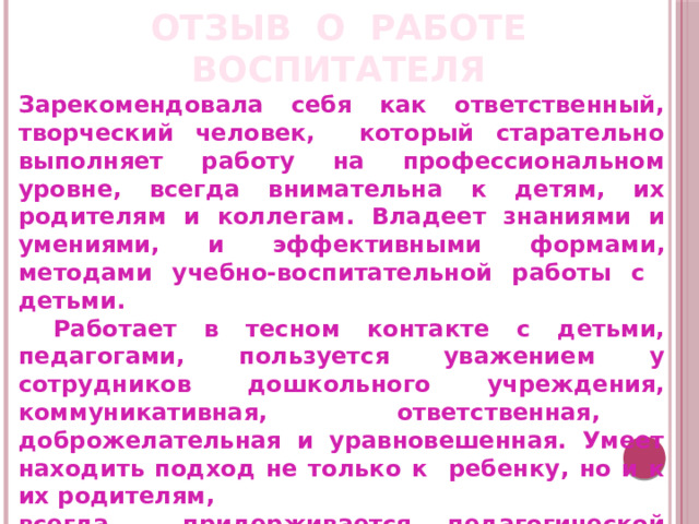 ОТЗЫВ О РАБОТЕ ВОСПИТАТЕЛЯ Зарекомендовала себя как ответственный, творческий человек, который старательно выполняет работу на профессиональном уровне, всегда внимательна к детям, их родителям и коллегам. Владеет знаниями и умениями, и эффективными формами, методами учебно-воспитательной работы с детьми.  Работает в тесном контакте с детьми, педагогами, пользуется уважением у сотрудников дошкольного учреждения, коммуникативная, ответственная, доброжелательная и уравновешенная. Умеет находить подход не только к ребенку, но и к их родителям, всегда придерживается педагогической этики.   