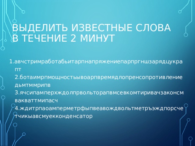 ВЫДЕЛИТЬ ИЗВЕСТНЫЕ СЛОВА В ТЕЧЕНИЕ 2 МИНУТ 1.авчстримработабьитарпнапряжениепарпргншзарядцукрапт  2.ботаимрпмощностьывоарпвремядлопренсопротивлениедьмтммрипв  3.ячсипамперхждолпрвольторапвмсевкомтиривачзаконсмвакваттмипасч  4.ждитрпаоамперметрфыпвеавождвольтметръэждпорсчетчикыавсмуекконденсатор   