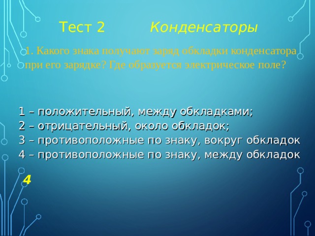 Тест 2 Конденсаторы 1. Какого знака получают заряд обкладки конденсатора при его зарядке? Где образуется электрическое поле? 1 – положительный, между обкладками; 2 – отрицательный, около обкладок; 3 – противоположные по знаку, вокруг обкладок 4 – противоположные по знаку, между обкладок 4 