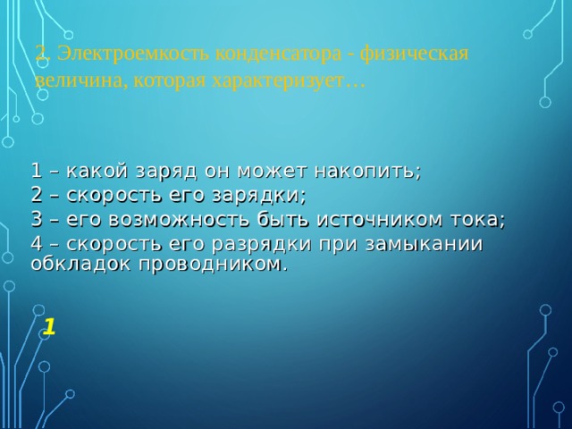 2. Электроемкость конденсатора - физическая величина, которая характеризует… 1 – какой заряд он может накопить; 2 – скорость его зарядки; 3 – его возможность быть источником тока; 4 – скорость его разрядки при замыкании обкладок проводником. 1 