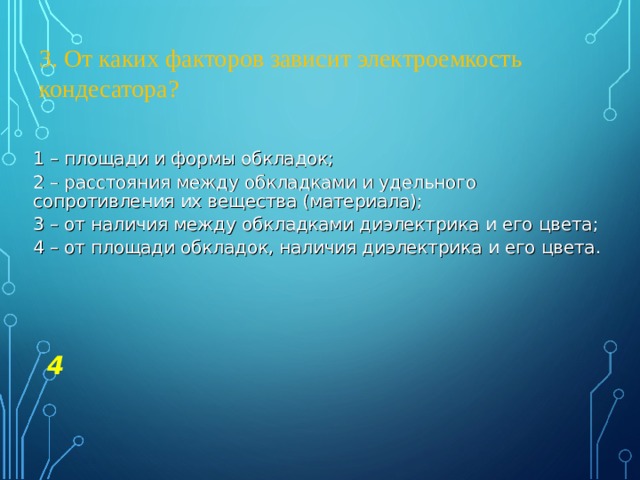3. От каких факторов зависит электроемкость кондесатора? 1 – площади и формы обкладок; 2 – расстояния между обкладками и удельного сопротивления их вещества (материала); 3 – от наличия между обкладками диэлектрика и его цвета; 4 – от площади обкладок, наличия диэлектрика и его цвета. 4 