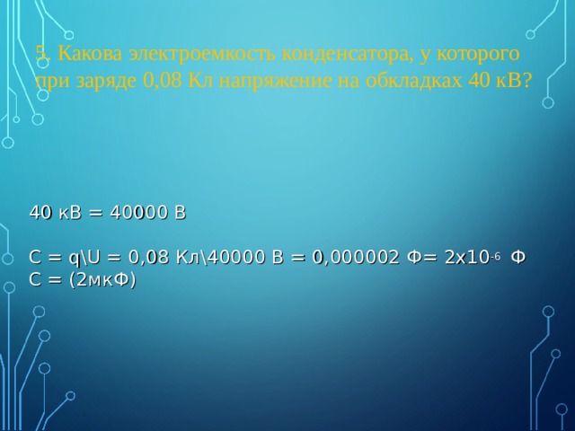 5 . Какова электроемкость конденсатора, у которого при заряде 0,08 Кл напряжение на обкладках 40 кВ? 40 кВ = 40000 В С = q\U = 0,08 Кл \40000 В = 0,000002 Ф = 2x10 -6  Ф С = (2мкФ) 