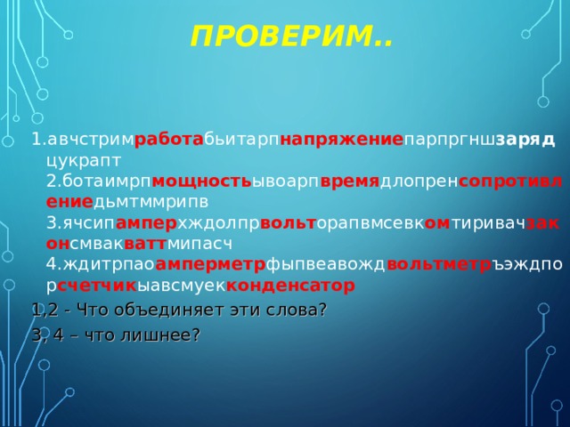 ПРОВЕРИМ.. 1.авчстрим работа бьитарп напряжение парпргнш заряд цукрапт  2.ботаимрп мощность ывоарп время длопрен сопротивление дьмтммрипв  3.ячсип ампер хждолпр вольт орапвмсевк ом тиривач закон смвак ватт мипасч  4.ждитрпао амперметр фыпвеавожд вольтметр ъэждпор счетчик ыавсмуек конденсатор 1,2 - Что объединяет эти слова? 3, 4 – что лишнее? 