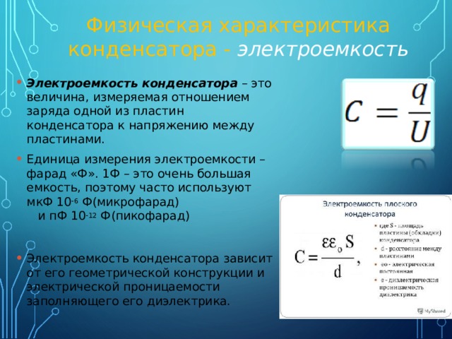 Физическая характеристика конденсатора - электроемкость Электроемкость конденсатора – это величина, измеряемая отношением заряда одной из пластин конденсатора к напряжению между пластинами. Единица измерения электроемкости – фарад «Ф». 1Ф – это очень большая емкость, поэтому часто используют мкФ 10 -6 Ф(микрофарад) и пФ 10 -12 Ф(пикофарад)  Электроемкость конденсатора зависит от его геометрической конструкции и электрической проницаемости заполняющего его диэлектрика. 