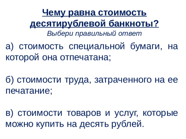 Чему равна стоимость десятирублевой банкноты? Выбери правильный ответ а) стоимость специальной бумаги, на которой она отпечатана; б) стоимости труда, затраченного на ее печатание; в) стоимости товаров и услуг, которые можно купить на десять рублей.