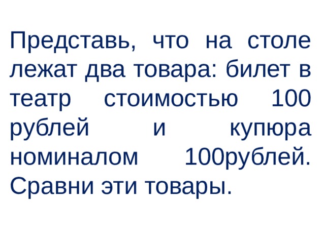 Представь, что на столе лежат два товара: билет в театр стоимостью 100 рублей и купюра номиналом 100рублей. Сравни эти товары.