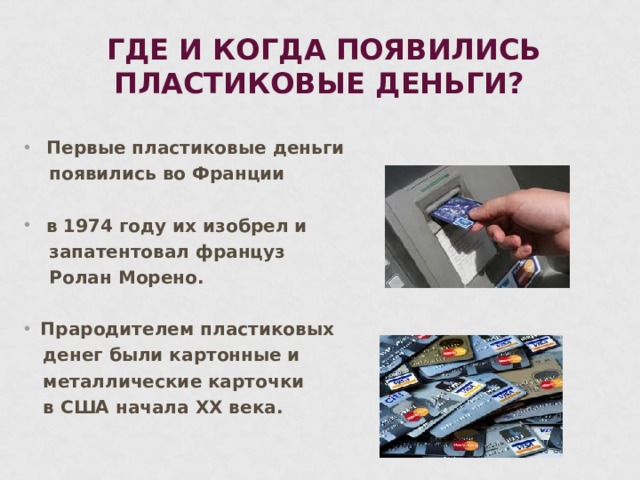 ГДЕ И КОГДА ПОЯВИЛИСЬ ПЛАСТИКОВЫЕ ДЕНЬГИ?  Первые пластиковые деньги  появились во Франции   в 1974 году их изобрел и  запатентовал француз  Ролан Морено.  Прародителем пластиковых  денег были картонные и  металлические карточки  в США начала ХХ века.