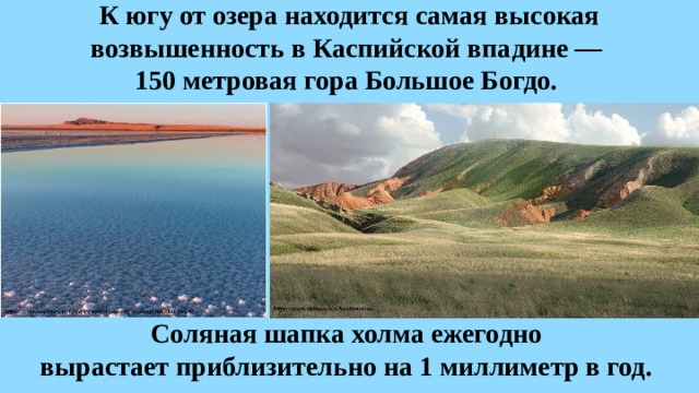 К югу от озера находится самая высокая возвышенность в Каспийской впадине —  150 метровая гора Большое Богдо. Соляная шапка холма ежегодно вырастает приблизительно на 1 миллиметр в год. 