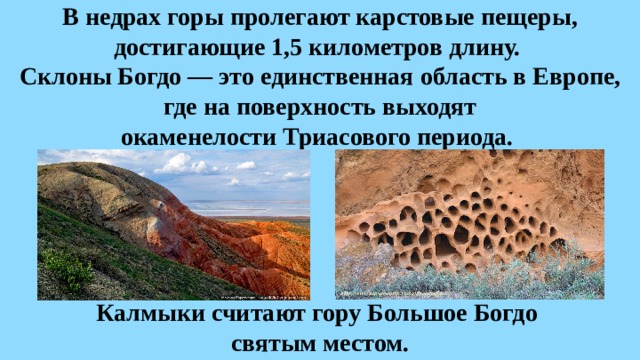 В недрах горы пролегают карстовые пещеры, достигающие 1,5 километров длину.  Склоны Богдо — это единственная область в Европе, где на поверхность выходят  окаменелости Триасового периода. Калмыки считают гору Большое Богдо святым местом. 