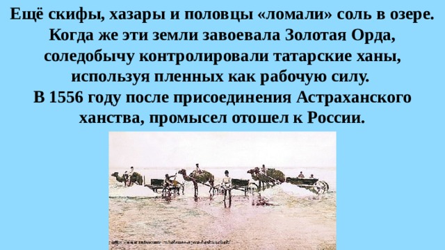Ещё скифы, хазары и половцы «ломали» соль в озере. Когда же эти земли завоевала Золотая Орда, соледобычу контролировали татарские ханы, используя пленных как рабочую силу.  В 1556 году после присоединения Астраханского ханства, промысел отошел к России. 