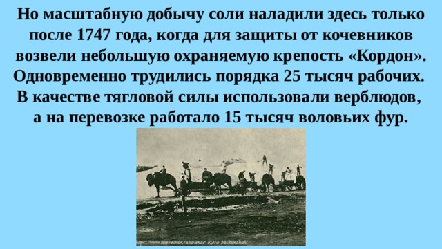 Но масштабную добычу соли наладили здесь только после 1747 года, когда для защиты от кочевников возвели небольшую охраняемую крепость «Кордон». Одновременно трудились порядка 25 тысяч рабочих.  В качестве тягловой силы использовали верблюдов,  а на перевозке работало 15 тысяч воловьих фур. 
