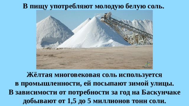 В пищу употребляют молодую белую соль. Жёлтая многовековая соль используется в промышленности, ей посыпают зимой улицы. В зависимости от потребности за год на Баскунчаке добывают от 1,5 до 5 миллионов тонн соли. 