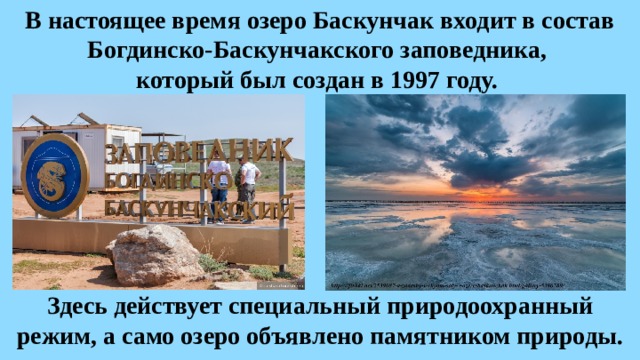 В настоящее время озеро Баскунчак входит в состав Богдинско-Баскунчакского заповедника, который был создан в 1997 году. Здесь действует специальный природоохранный режим, а само озеро объявлено памятником природы. 