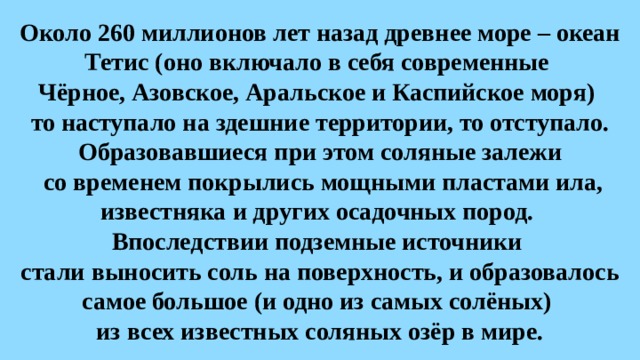 Около 260 миллионов лет назад древнее море – океан Тетис (оно включало в себя современные  Чёрное, Азовское, Аральское и Каспийское моря)  то наступало на здешние территории, то отступало. Образовавшиеся при этом соляные залежи  со временем покрылись мощными пластами ила, известняка и других осадочных пород.  Впоследствии подземные источники  стали выносить соль на поверхность, и образовалось самое большое (и одно из самых солёных)  из всех известных соляных озёр в мире. 