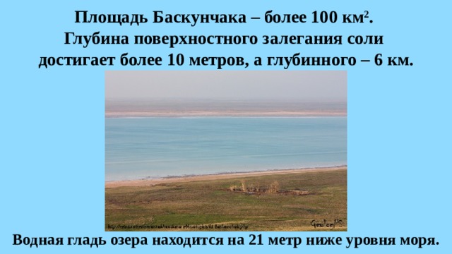 Площадь Баскунчака – более 100 км 2 .  Глубина поверхностного залегания соли  достигает более 10 метров, а глубинного – 6 км. Водная гладь озера находится на 21 метр ниже уровня моря. 