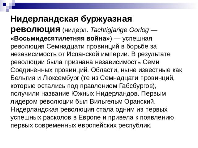 Нидерландская буржуазная революция (нидерл.  Tachtigjarige Oorlog  — «Восьмидесятилетняя война» ) — успешная революция Семнадцати провинций в борьбе за независимость от Испанской империи. В результате революции была признана независимость Семи Соединённых провинций. Области, ныне известные как Бельгия и Люксембург (те из Семнадцати провинций, которые остались под правлением Габсбургов), получили название Южных Нидерландов. Первым лидером революции был Вильгельм Оранский. Нидерландская революция стала одним из первых успешных расколов в Европе и привела к появлению первых современных европейских республик. 